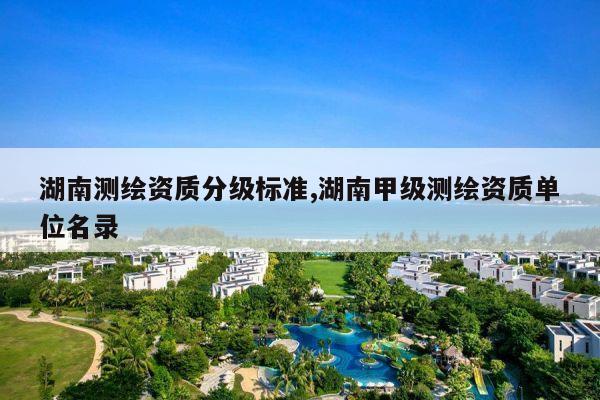 湖南测绘资质分级标准,湖南甲级测绘资质单位名录