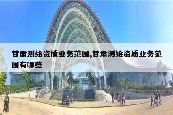 甘肃测绘资质业务范围,甘肃测绘资质业务范围有哪些