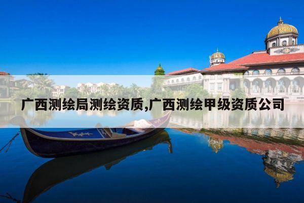 广西测绘局测绘资质,广西测绘甲级资质公司