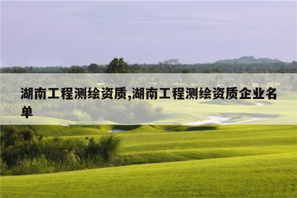 湖南工程测绘资质,湖南工程测绘资质企业名单