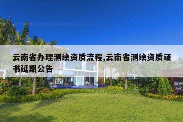 云南省办理测绘资质流程,云南省测绘资质证书延期公告