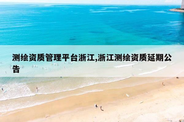 测绘资质管理平台浙江,浙江测绘资质延期公告
