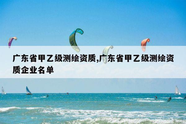 广东省甲乙级测绘资质,广东省甲乙级测绘资质企业名单