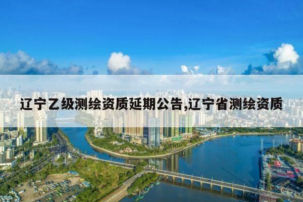 辽宁乙级测绘资质延期公告,辽宁省测绘资质