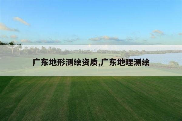 广东地形测绘资质,广东地理测绘
