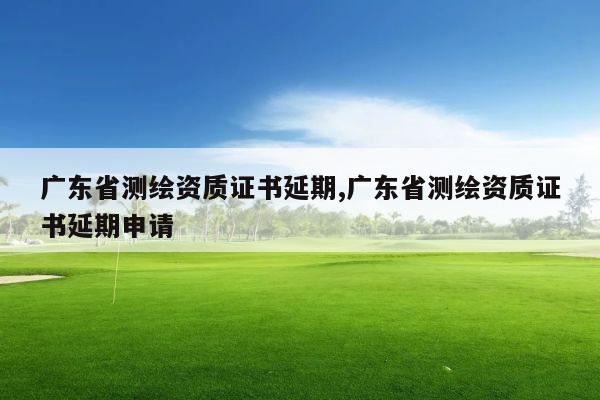 广东省测绘资质证书延期,广东省测绘资质证书延期申请