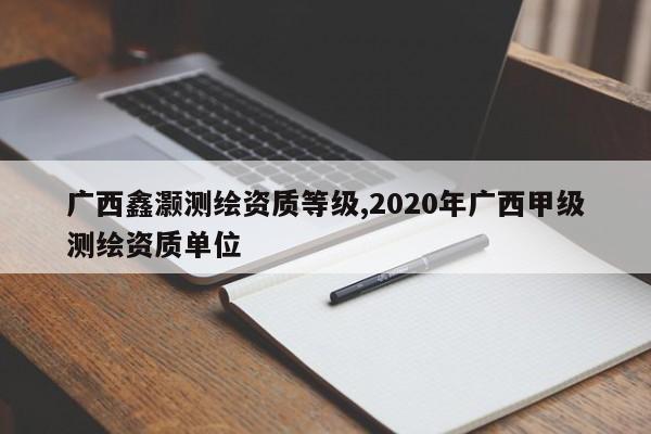 广西鑫灏测绘资质等级,2020年广西甲级测绘资质单位