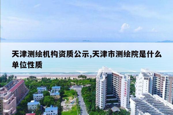 天津测绘机构资质公示,天津市测绘院是什么单位性质