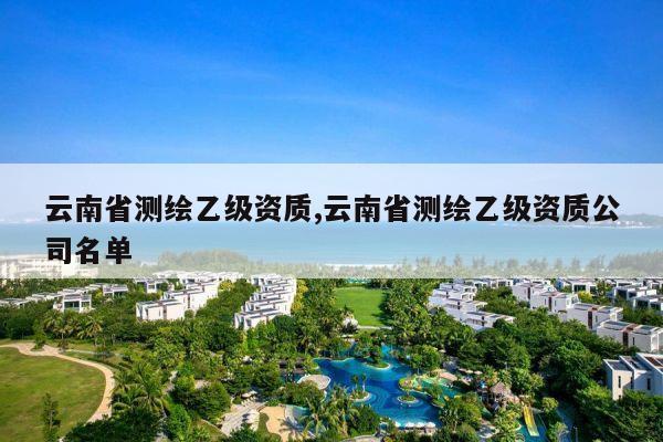 云南省测绘乙级资质,云南省测绘乙级资质公司名单