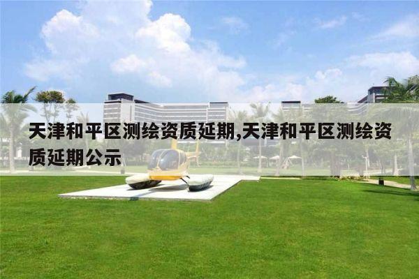 天津和平区测绘资质延期,天津和平区测绘资质延期公示