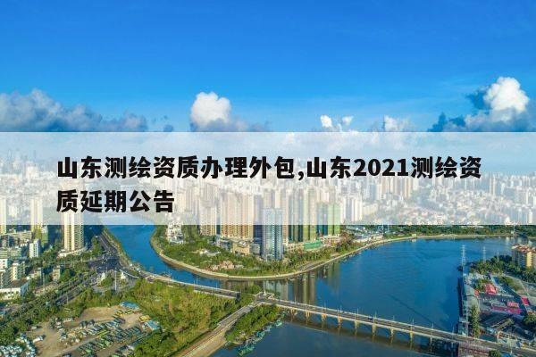 山东测绘资质办理外包,山东2021测绘资质延期公告