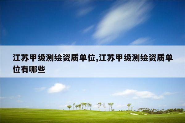 江苏甲级测绘资质单位,江苏甲级测绘资质单位有哪些