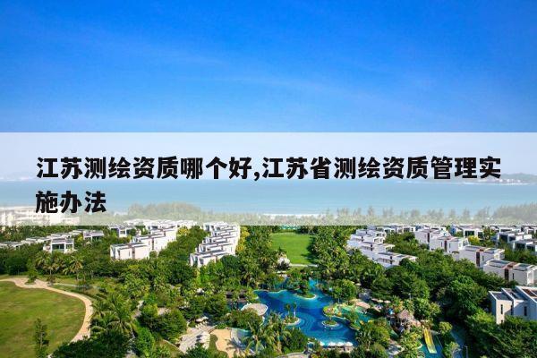 江苏测绘资质哪个好,江苏省测绘资质管理实施办法