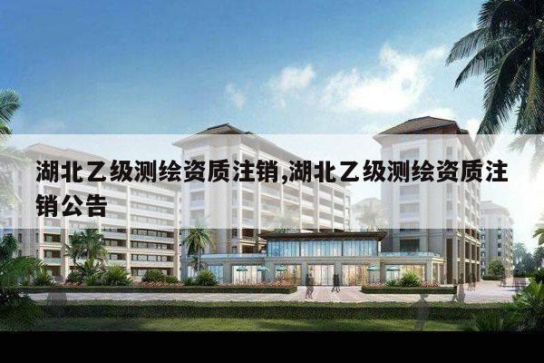 湖北乙级测绘资质注销,湖北乙级测绘资质注销公告