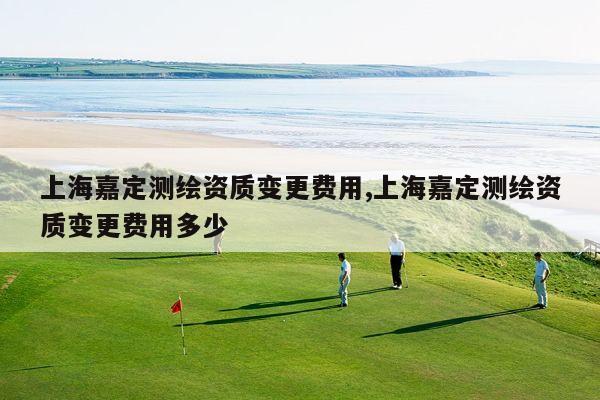 上海嘉定测绘资质变更费用,上海嘉定测绘资质变更费用多少