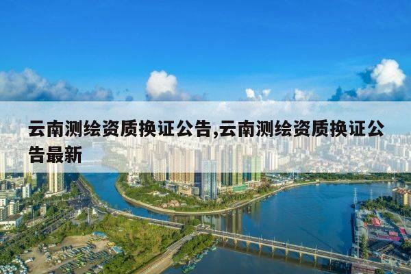 云南测绘资质换证公告,云南测绘资质换证公告最新