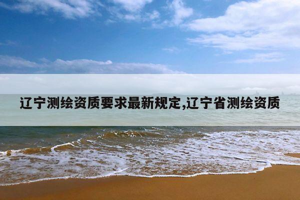 辽宁测绘资质要求最新规定,辽宁省测绘资质