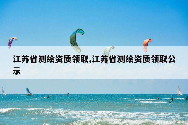 江苏省测绘资质领取,江苏省测绘资质领取公示