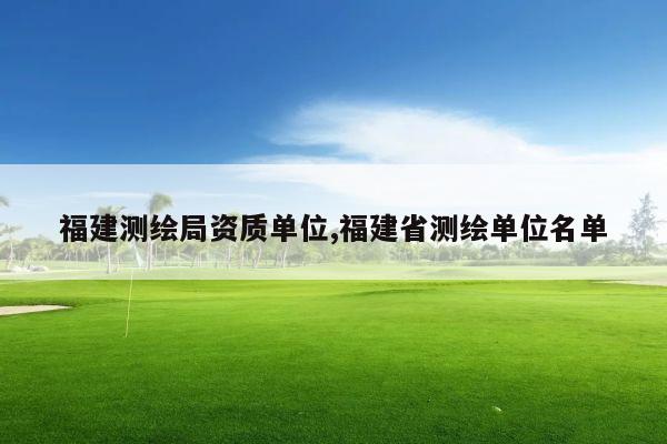 福建测绘局资质单位,福建省测绘单位名单