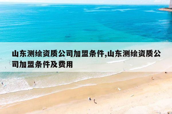 山东测绘资质公司加盟条件,山东测绘资质公司加盟条件及费用