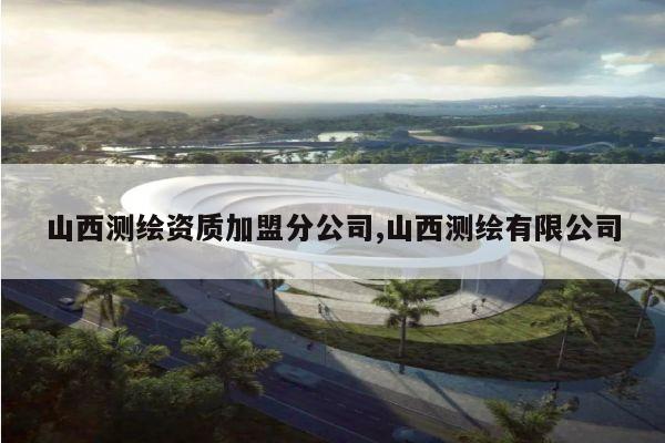 山西测绘资质加盟分公司,山西测绘有限公司