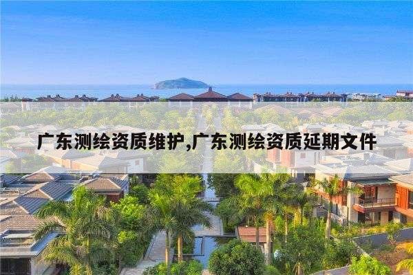 广东测绘资质维护,广东测绘资质延期文件