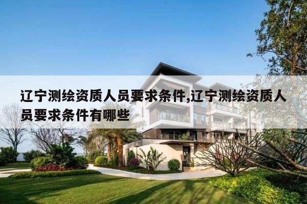 辽宁测绘资质人员要求条件,辽宁测绘资质人员要求条件有哪些