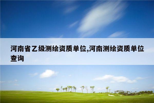 河南省乙级测绘资质单位,河南测绘资质单位查询