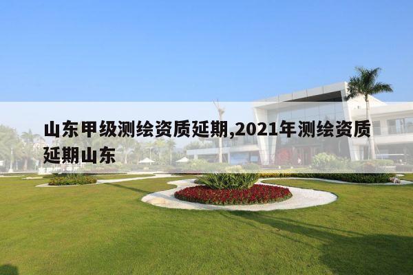 山东甲级测绘资质延期,2021年测绘资质延期山东