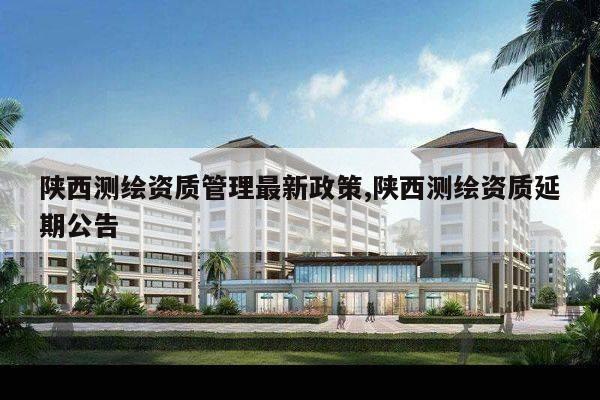 陕西测绘资质管理最新政策,陕西测绘资质延期公告