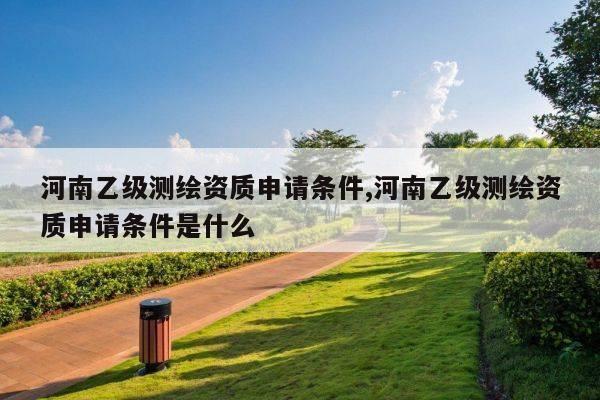 河南乙级测绘资质申请条件,河南乙级测绘资质申请条件是什么