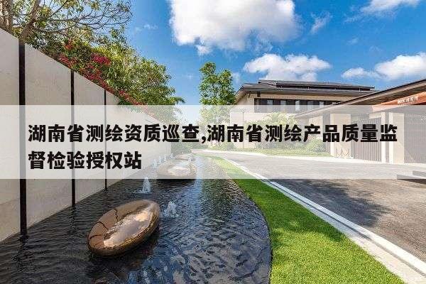 湖南省测绘资质巡查,湖南省测绘产品质量监督检验授权站