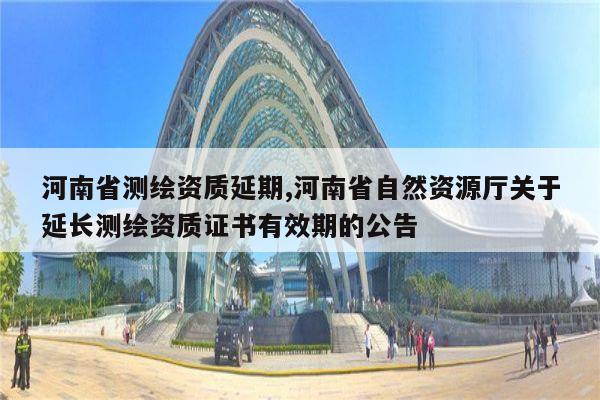河南省测绘资质延期,河南省自然资源厅关于延长测绘资质证书有效期的公告