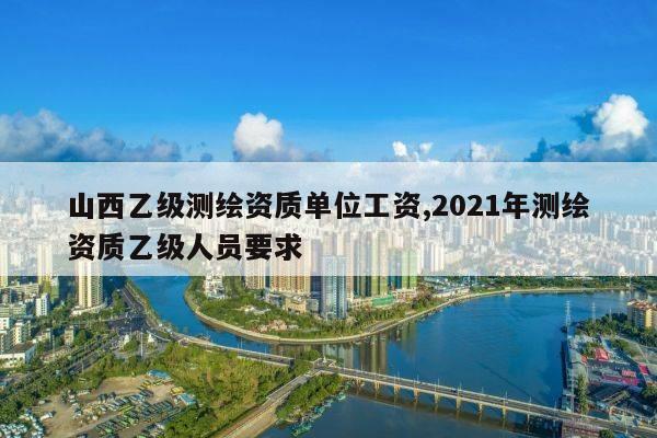 山西乙级测绘资质单位工资,2021年测绘资质乙级人员要求