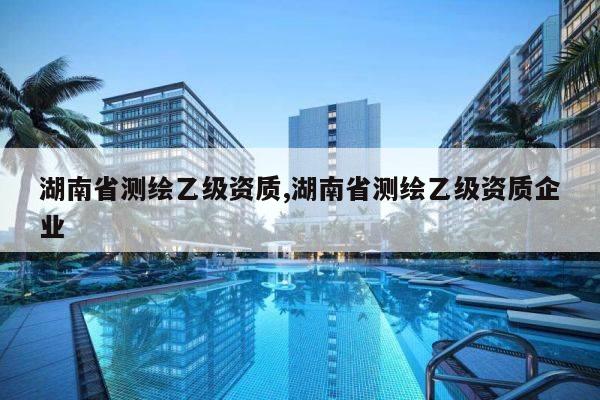 湖南省测绘乙级资质,湖南省测绘乙级资质企业