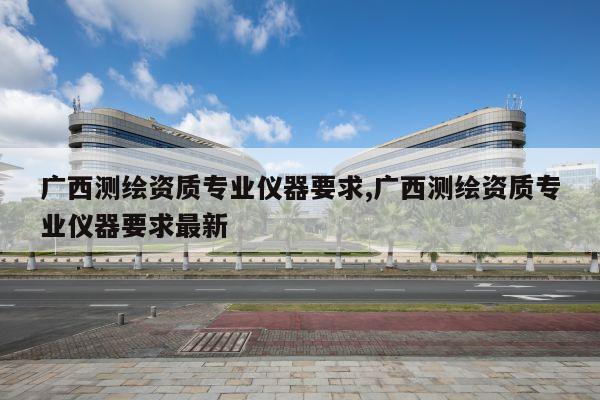 广西测绘资质专业仪器要求,广西测绘资质专业仪器要求最新