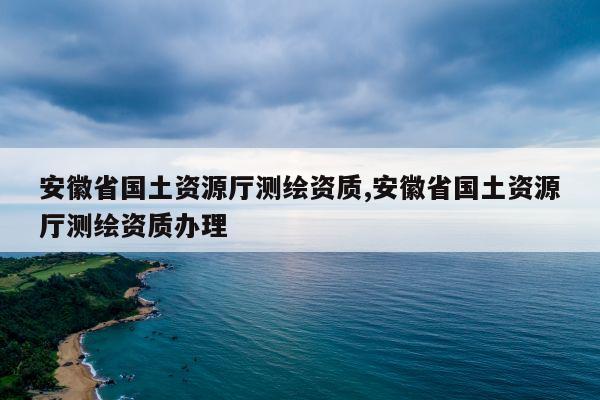 安徽省国土资源厅测绘资质,安徽省国土资源厅测绘资质办理