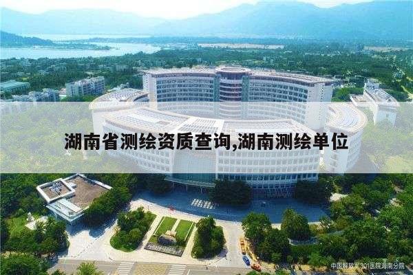 湖南省测绘资质查询,湖南测绘单位