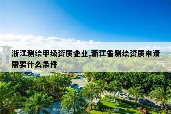 浙江测绘甲级资质企业,浙江省测绘资质申请需要什么条件