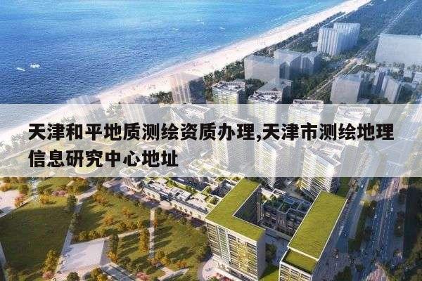 天津和平地质测绘资质办理,天津市测绘地理信息研究中心地址