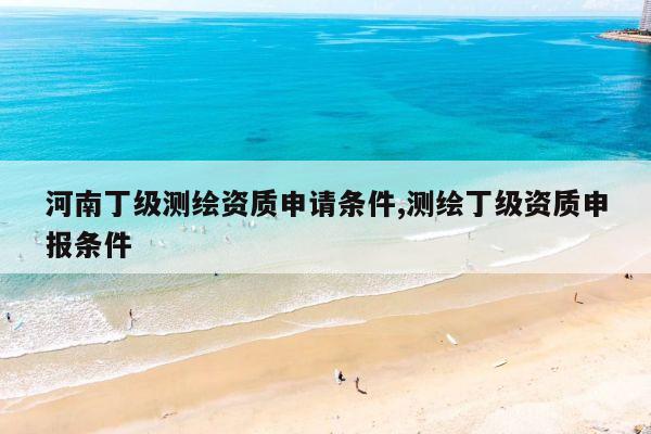 河南丁级测绘资质申请条件,测绘丁级资质申报条件