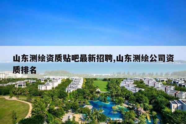 山东测绘资质贴吧最新招聘,山东测绘公司资质排名