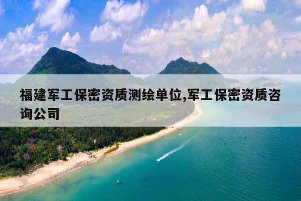 福建军工保密资质测绘单位,军工保密资质咨询公司