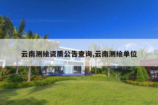 云南测绘资质公告查询,云南测绘单位