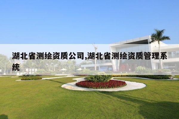 湖北省测绘资质公司,湖北省测绘资质管理系统