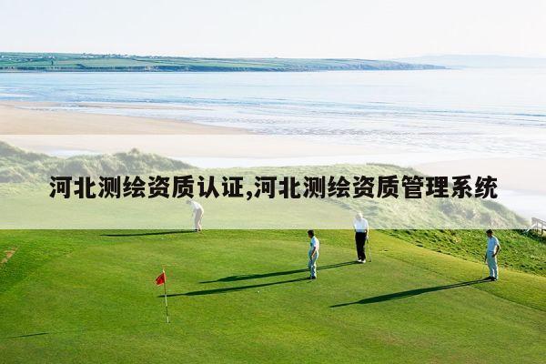 河北测绘资质认证,河北测绘资质管理系统