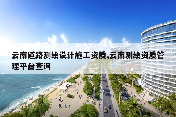 云南道路测绘设计施工资质,云南测绘资质管理平台查询