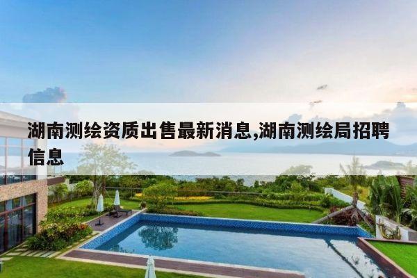 湖南测绘资质出售最新消息,湖南测绘局招聘信息