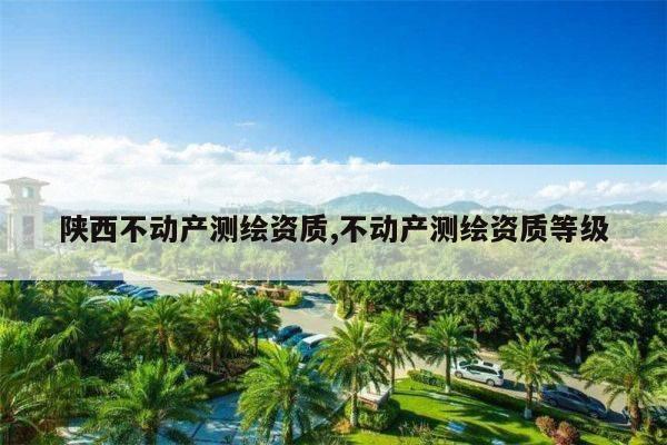 陕西不动产测绘资质,不动产测绘资质等级