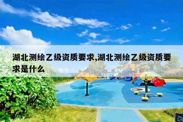 湖北测绘乙级资质要求,湖北测绘乙级资质要求是什么